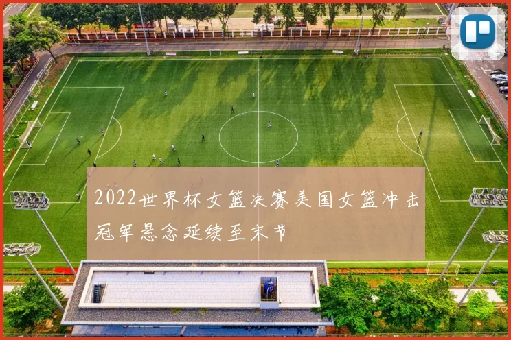 2022世界杯女篮决赛美国女篮冲击冠军悬念延续至末节