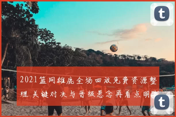 2021篮网雄鹿全场回放免费资源整理 关键对决与晋级悬念再看点明晰