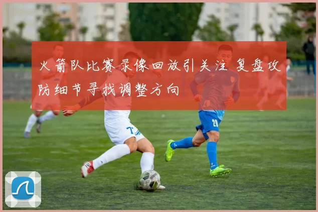 火箭队比赛录像回放引关注 复盘攻防细节寻找调整方向