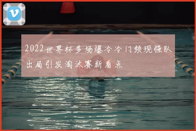 2022世界杯多场爆冷冷门频现强队出局引发淘汰赛新看点