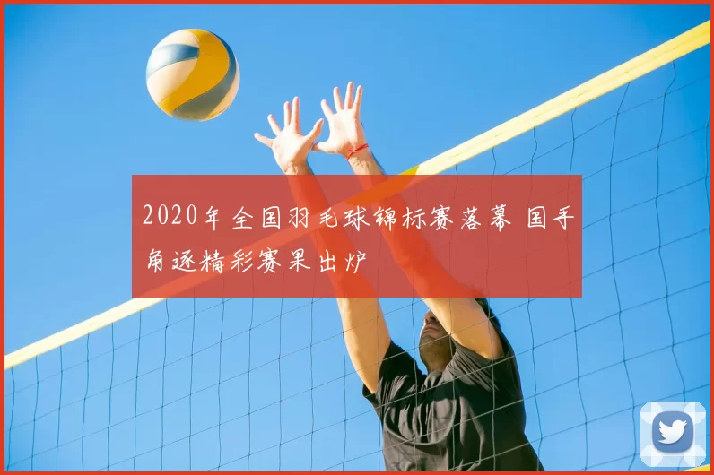 2020年全国羽毛球锦标赛落幕 国手角逐精彩赛果出炉