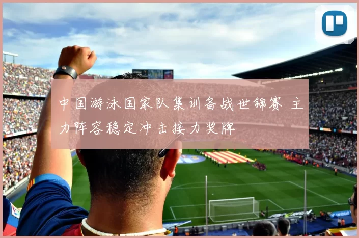 中国游泳国家队集训备战世锦赛 主力阵容稳定冲击接力奖牌