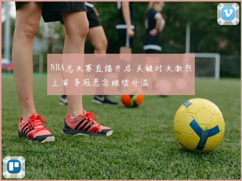 NBA总决赛直播开启 关键对决激烈上演 争冠悬念继续升温