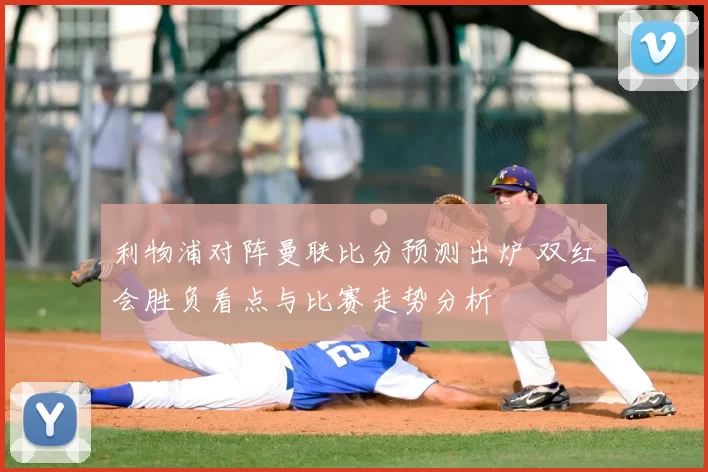 利物浦对阵曼联比分预测出炉 双红会胜负看点与比赛走势分析