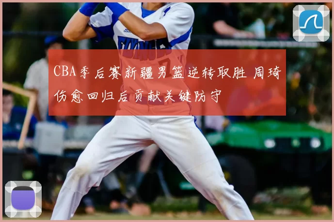 CBA季后赛新疆男篮逆转取胜 周琦伤愈回归后贡献关键防守