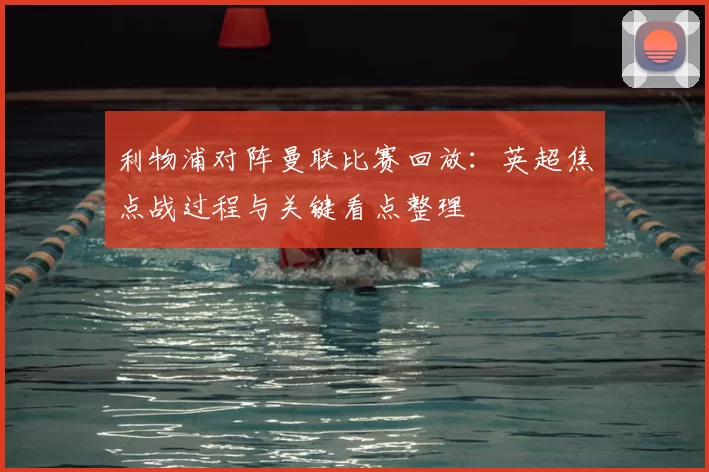利物浦对阵曼联比赛回放：英超焦点战过程与关键看点整理