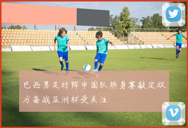 巴西男足对阵中国队热身赛敲定双方备战亚洲杯受关注