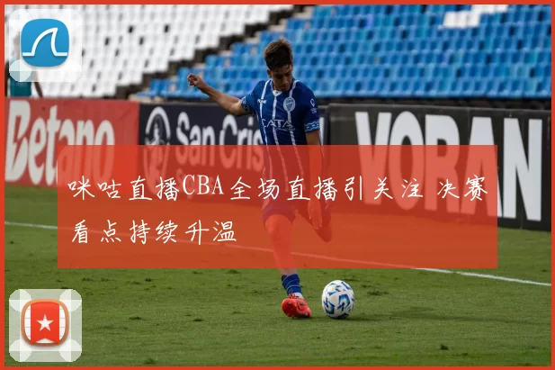 咪咕直播CBA全场直播引关注 决赛看点持续升温