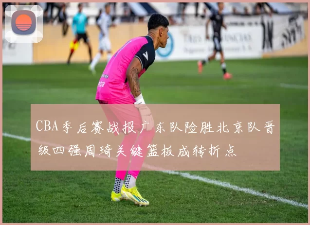 CBA季后赛战报广东队险胜北京队晋级四强周琦关键篮板成转折点