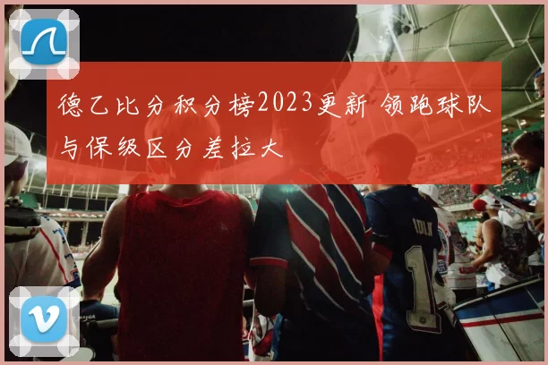 德乙比分积分榜2023更新 领跑球队与保级区分差拉大
