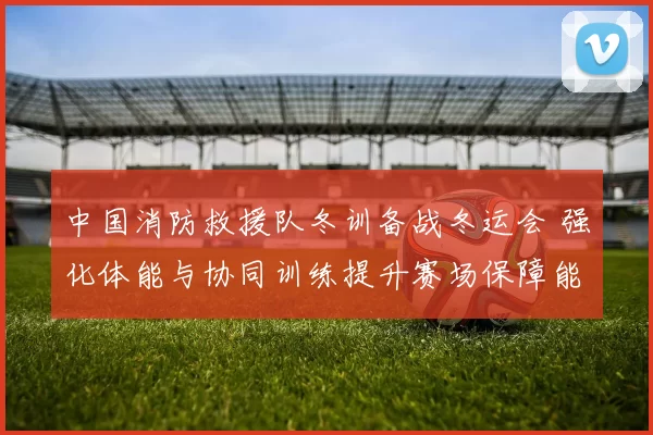 中国消防救援队冬训备战冬运会 强化体能与协同训练提升赛场保障能力