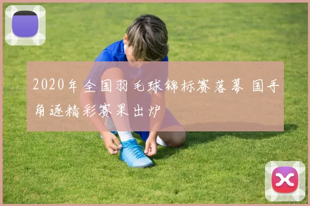 2020年全国羽毛球锦标赛落幕 国手角逐精彩赛果出炉