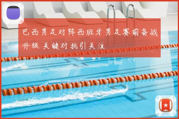 巴西男足对阵西班牙男足赛前备战升级 关键对抗引关注