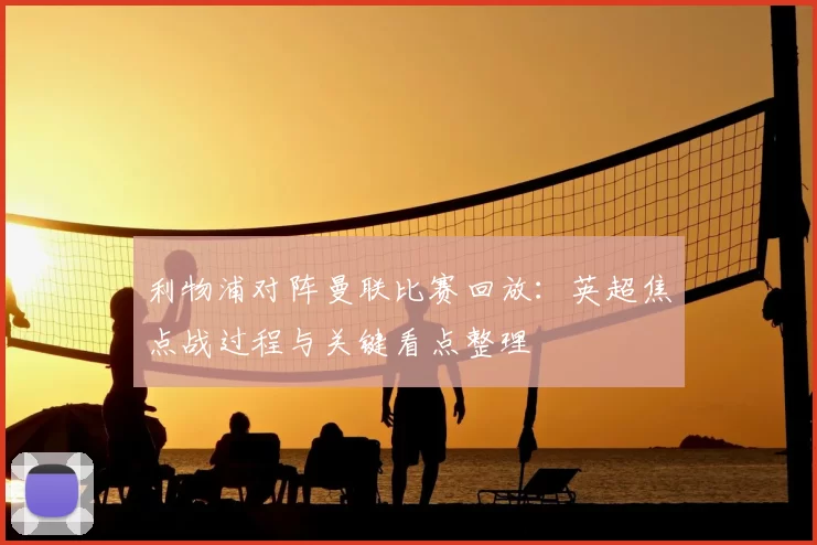 利物浦对阵曼联比赛回放：英超焦点战过程与关键看点整理