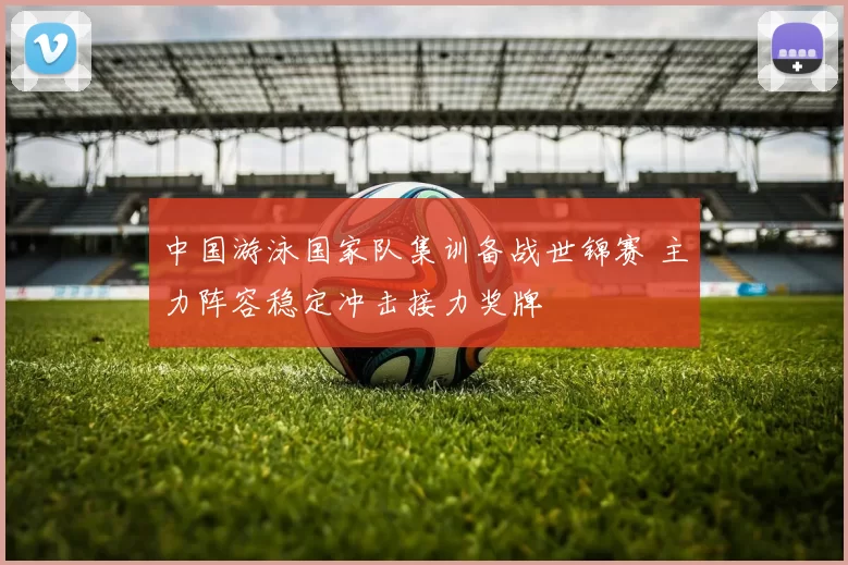 中国游泳国家队集训备战世锦赛 主力阵容稳定冲击接力奖牌