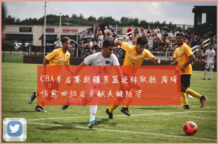 CBA季后赛新疆男篮逆转取胜 周琦伤愈回归后贡献关键防守
