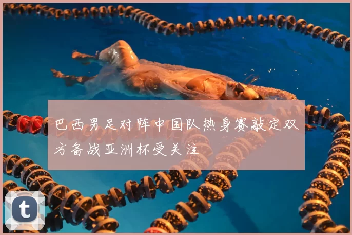 巴西男足对阵中国队热身赛敲定双方备战亚洲杯受关注