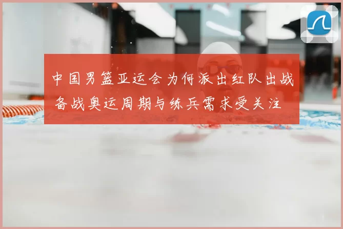 中国男篮亚运会为何派出红队出战 备战奥运周期与练兵需求受关注