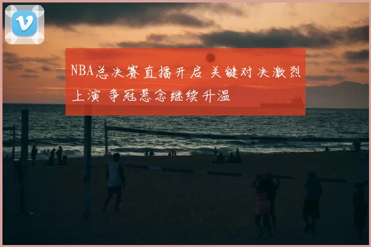 NBA总决赛直播开启 关键对决激烈上演 争冠悬念继续升温