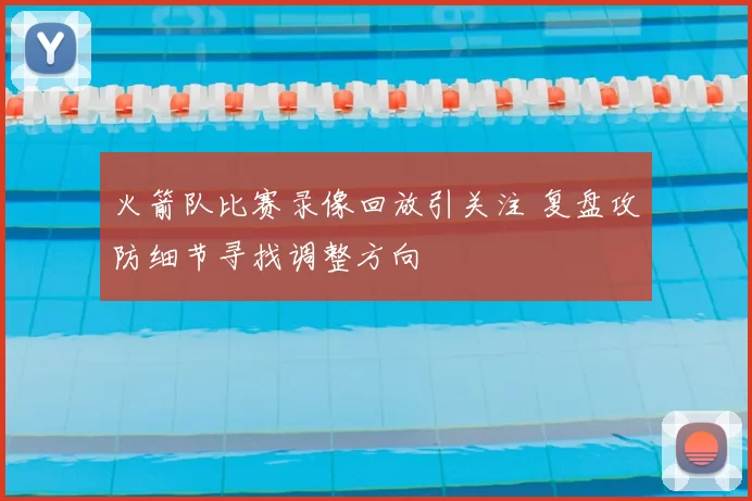 火箭队比赛录像回放引关注 复盘攻防细节寻找调整方向