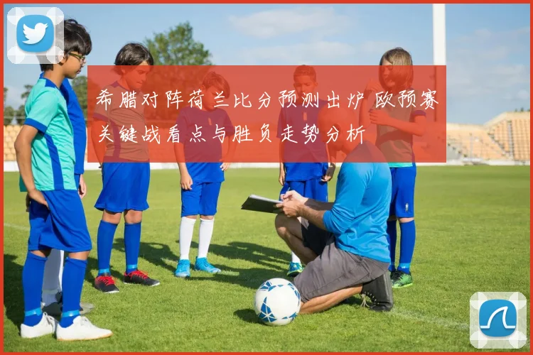 希腊对阵荷兰比分预测出炉 欧预赛关键战看点与胜负走势分析