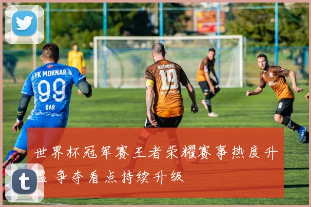 世界杯冠军赛王者荣耀赛事热度升温 争夺看点持续升级