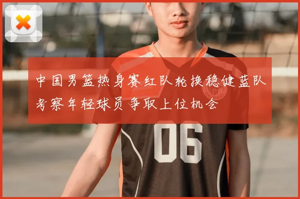 中国男篮热身赛红队轮换稳健蓝队考察年轻球员争取上位机会