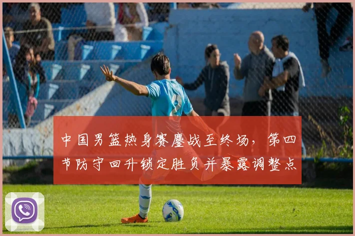 中国男篮热身赛鏖战至终场，第四节防守回升锁定胜负并暴露调整点