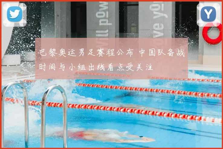 巴黎奥运男足赛程公布 中国队备战时间与小组出线看点受关注
