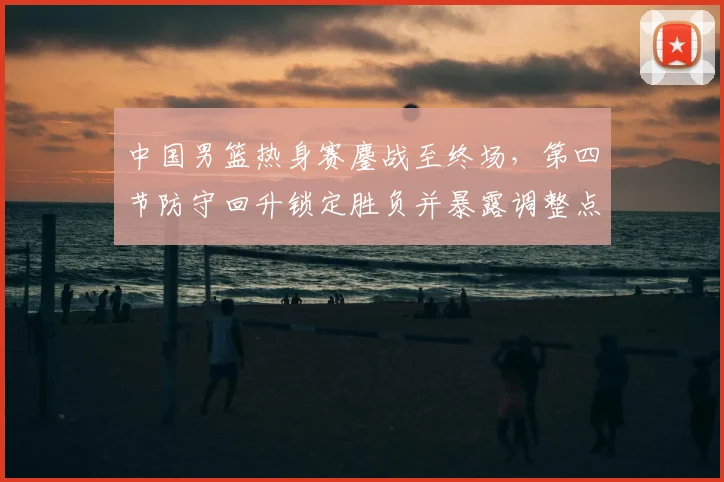 中国男篮热身赛鏖战至终场，第四节防守回升锁定胜负并暴露调整点