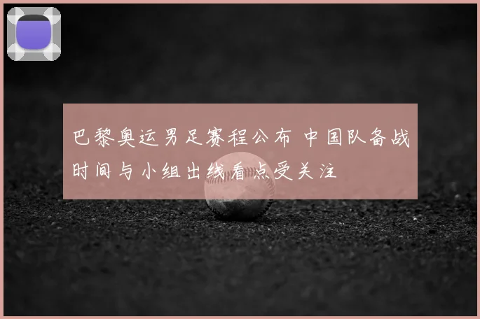 巴黎奥运男足赛程公布 中国队备战时间与小组出线看点受关注