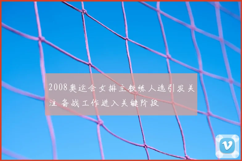 2008奥运会女排主教练人选引发关注 备战工作进入关键阶段