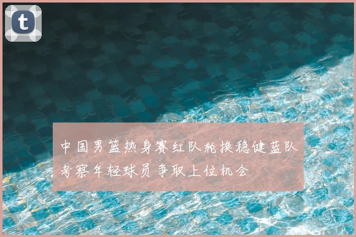 中国男篮热身赛红队轮换稳健蓝队考察年轻球员争取上位机会