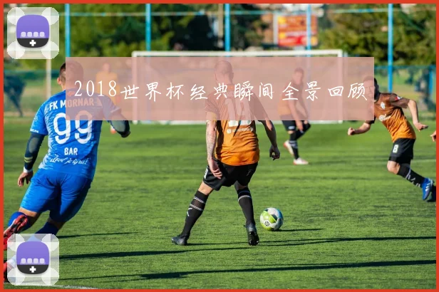 2018世界杯经典瞬间全景回顾