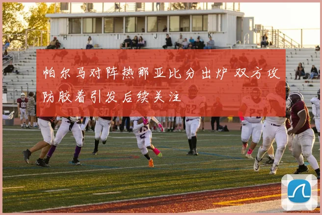 帕尔马对阵热那亚比分出炉 双方攻防胶着引发后续关注